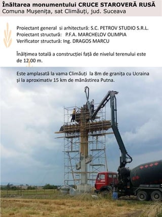 Proiectant general si arhitectură: S.C. PETROV STUDIO S.R.L.
Proiectant structură: P.F.A. MARCHELOV OLIMPIA
Verificator structură: Ing. DRAGOS MARCU
Înălțimea totală a construcției față de nivelul terenului este
de 12.00 m.
Este amplasată la vama Climăuți la 8m de granița cu Ucraina
și la aproximativ 15 km de mănăstirea Putna.
Înăltarea monumentului CRUCE STAROVERĂ RUSĂ
Comuna Mușenița, sat Climăuți, jud. Suceava
 
