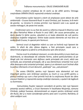 Înăltarea monumentului CRUCE STAROVERĂ RUSĂ
Pentru creștinii ortodocși de rit vechi ca de altfel pentru întreaga
creștinătate SFÂNTA CRUCE reprezintă simbolul credinței.
Comunitatea rușilor lipoveni a dorit să amplaseze acest obiect de artă
ambientală – Crucea Staroveră Rusă în satul Climăuți, jud. Suceava, la 8 metri
de granița cu Ucraina în cinstea primilor ruși lipoveni care s-au așezat pe
aceste meleaguri, de peste trei secole.
Credincioșii care nu au fost de acord cu reforma impusă în Biserica rusă
de către Patriarhul Nikon al Rusiei în anul 1667, din cauza persecuţiilor, au
decis exodul în ţările vecine, aducând cu ei toate obiectele de cult pentru
săvârşirea slujbelor religioase. Dintre toate aceste elemente cel mai bine se
evidenţiază Crucea, în special prin forma ei.
Semnul crucii al degetelor mâinii cu care se închină ruşii lipoveni de
astăzi, în afară de alte câteva dogme, a fost principala cauză care a
determinat prigoana şi până la urmă plecarea spre alte ţinuturi.
Forma crucii la ortodocşii staroveri, ce este denumită şi cruce slavă sau
răsăriteană, se deosebeşte de celelalte forme, având particularitatea că pe
lângă cele trei elemente care definesc axele principale ale crucii, adică axa
verticală, axa orizontală principală, cât şi axa elementului orizontal mai scurt
aflat deasupra celui orizontal principal, apare şi un element scurt înclinat aflat
la partea inferioară a Crucii denumit „podnojie” sau „sub picioare”.
De aceea CRUCEA, pentru ruşii lipoveni este elementul cel mai
important pentru care strămoşii acestora au murit şi s-au jertfit pentru a
păstra credinţa aşa cum a fost primită încă de la creştinarea Rusiei de către
cneazul Vladimir şi reprezintă esenţa credinţei starovere, a puterii de legătură
cu Dumnezeu.
Comunitatea Ruşilor Lipoveni consideră că pentru toţi ruşii lipoveni
prezenţa acestui edificiu, a Crucii Starovere în localitatea Muşeniţa, comuna
Climăuţi, judeţul Suceava, demonstrează un respect pentru strămoşii veniţi
din Rusia, dar şi o mare consideraţie pentru ţara care i-a primit, România, ai
cărei cetăţeni sunt.
 