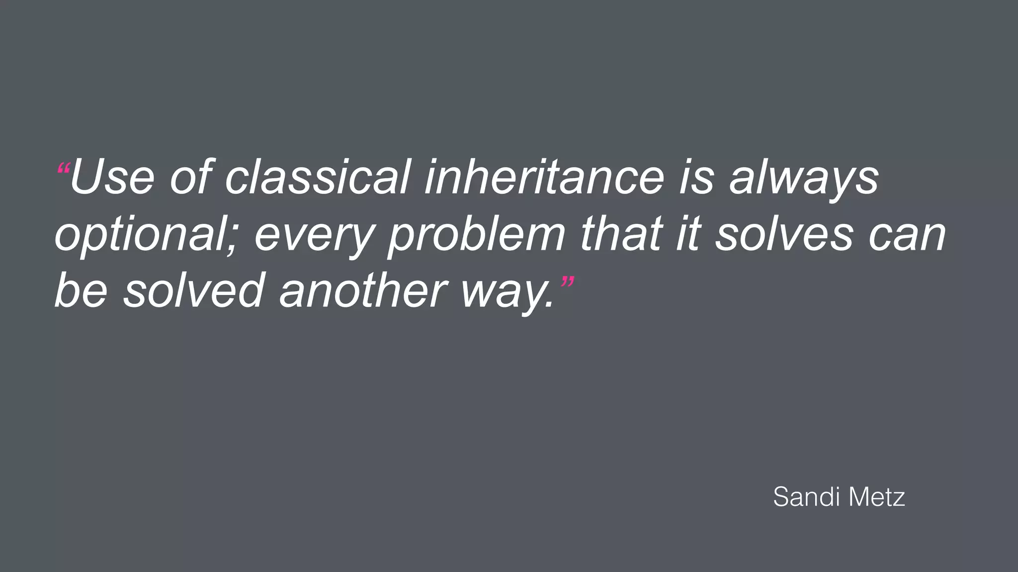 “Use of classical inheritance is always
optional; every problem that it solves can
be solved another way.”
Sandi Metz
 
