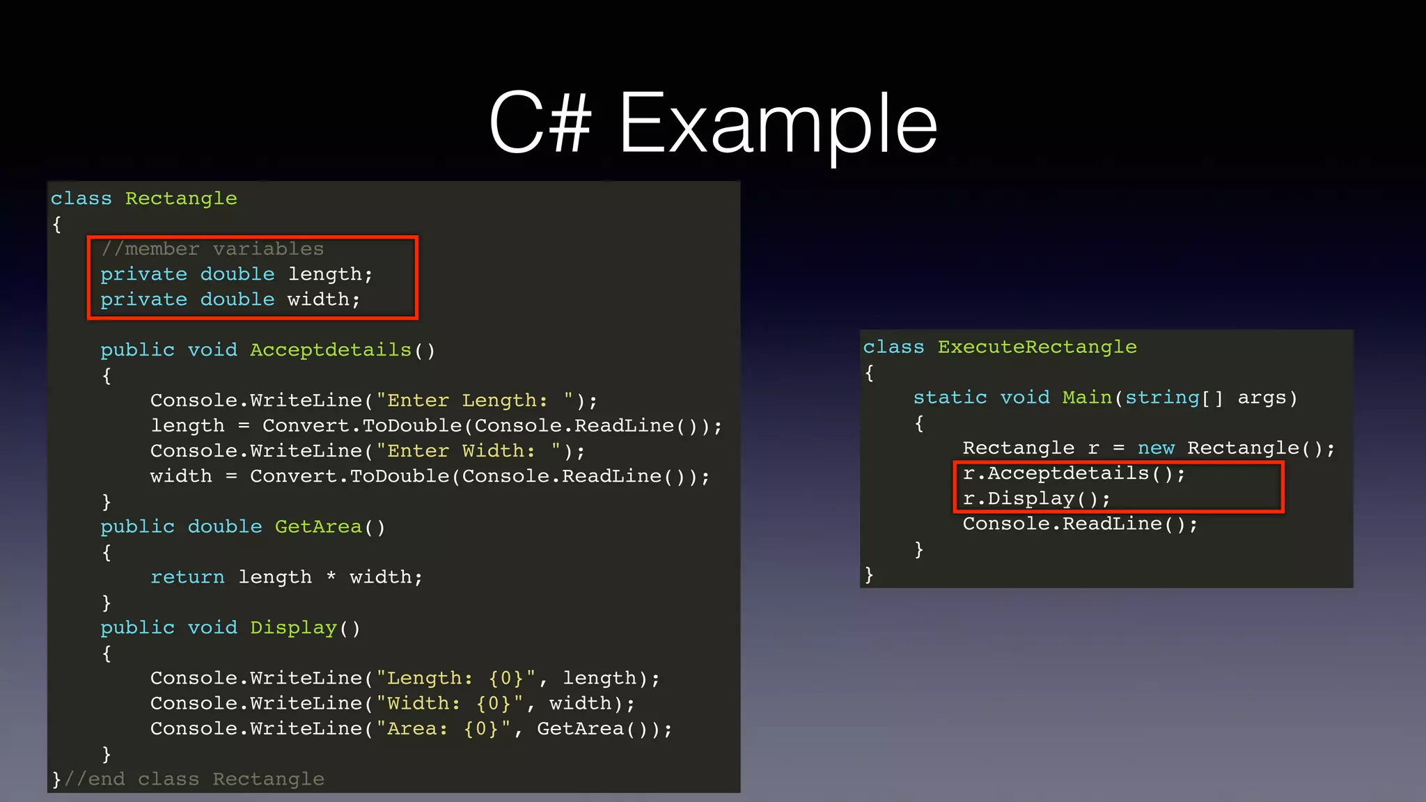 C# Example
class Rectangle
{
//member variables
private double length;
private double width;
public void Acceptdetails()
{
Console.WriteLine("Enter Length: ");
length = Convert.ToDouble(Console.ReadLine());
Console.WriteLine("Enter Width: ");
width = Convert.ToDouble(Console.ReadLine());
}
public double GetArea()
{
return length * width;
}
public void Display()
{
Console.WriteLine("Length: {0}", length);
Console.WriteLine("Width: {0}", width);
Console.WriteLine("Area: {0}", GetArea());
}
}//end class Rectangle
class ExecuteRectangle
{
static void Main(string[] args)
{
Rectangle r = new Rectangle();
r.Acceptdetails();
r.Display();
Console.ReadLine();
}
}
 