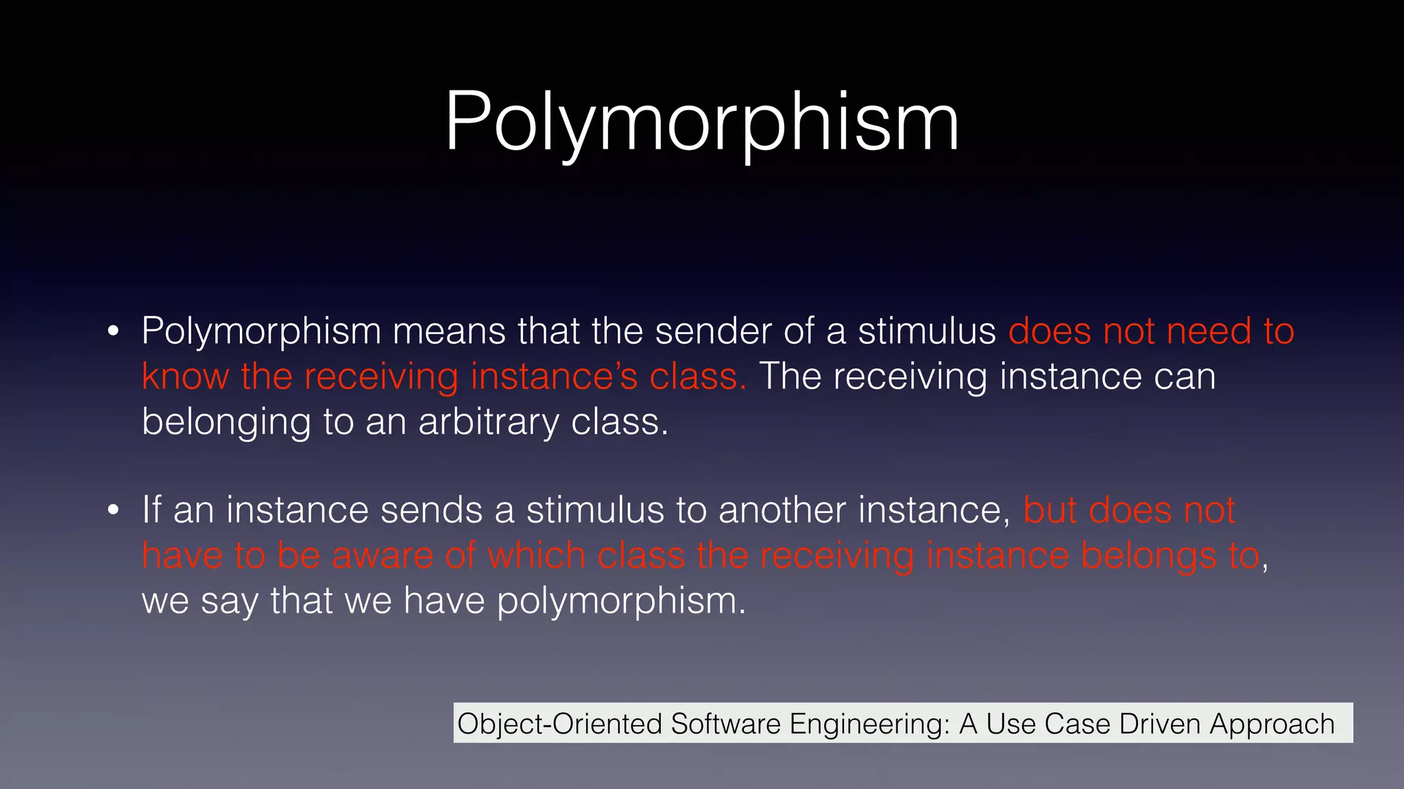 Polymorphism
• Polymorphism means that the sender of a stimulus does not need to
know the receiving instance’s class. The receiving instance can
belonging to an arbitrary class.
• If an instance sends a stimulus to another instance, but does not
have to be aware of which class the receiving instance belongs to,
we say that we have polymorphism.
Object-Oriented Software Engineering: A Use Case Driven Approach
 
