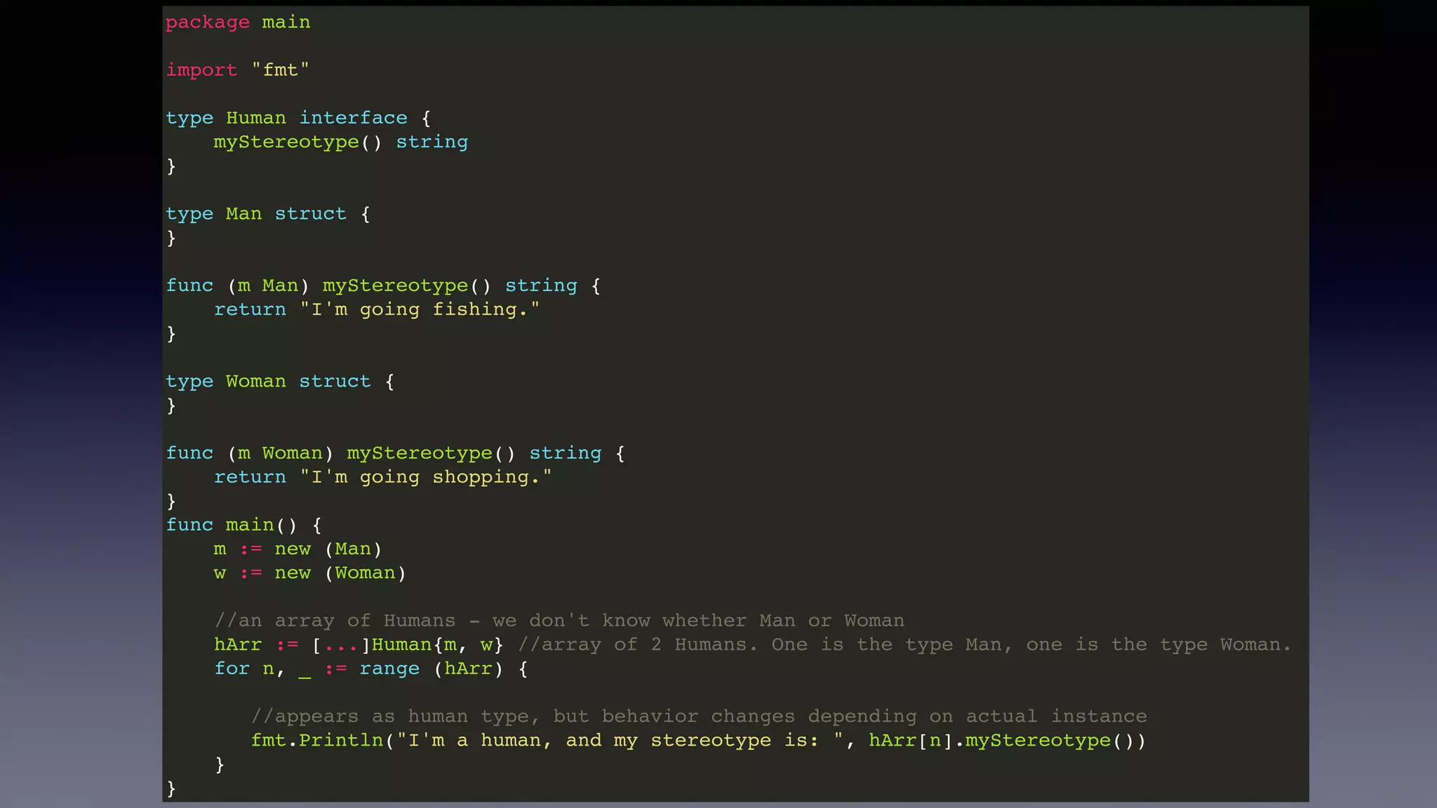 package main
import "fmt"
type Human interface {
myStereotype() string
}
type Man struct {
}
func (m Man) myStereotype() string {
return "I'm going fishing."
}
type Woman struct {
}
func (m Woman) myStereotype() string {
return "I'm going shopping."
}
func main() {
m := new (Man)
w := new (Woman)
//an array of Humans - we don't know whether Man or Woman
hArr := [...]Human{m, w} //array of 2 Humans. One is the type Man, one is the type Woman.
for n, _ := range (hArr) {
//appears as human type, but behavior changes depending on actual instance
fmt.Println("I'm a human, and my stereotype is: ", hArr[n].myStereotype())
}
}
 