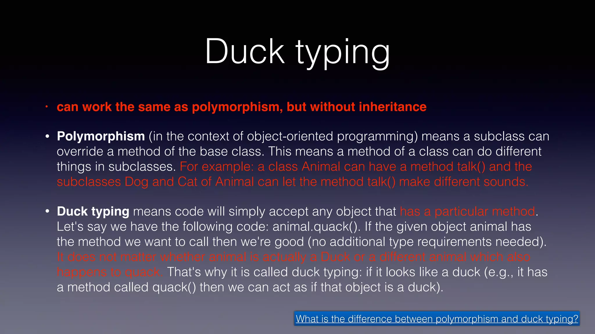 Duck typing
• can work the same as polymorphism, but without inheritance
• Polymorphism (in the context of object-oriented programming) means a subclass can
override a method of the base class. This means a method of a class can do different
things in subclasses. For example: a class Animal can have a method talk() and the
subclasses Dog and Cat of Animal can let the method talk() make different sounds.
• Duck typing means code will simply accept any object that has a particular method.
Let's say we have the following code: animal.quack(). If the given object animal has
the method we want to call then we're good (no additional type requirements needed).
It does not matter whether animal is actually a Duck or a different animal which also
happens to quack. That's why it is called duck typing: if it looks like a duck (e.g., it has
a method called quack() then we can act as if that object is a duck).
What is the difference between polymorphism and duck typing?
 