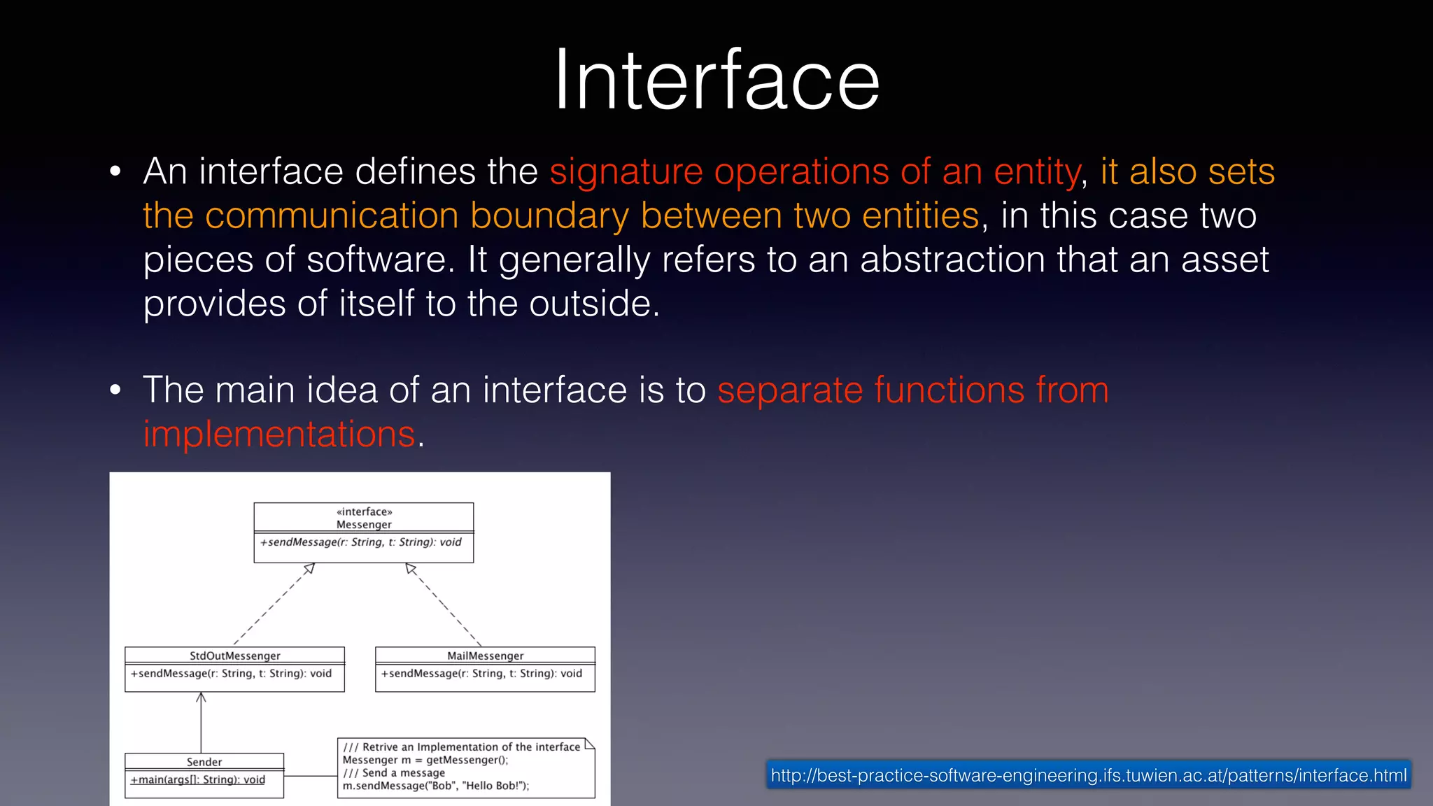 Interface
• An interface deﬁnes the signature operations of an entity, it also sets
the communication boundary between two entities, in this case two
pieces of software. It generally refers to an abstraction that an asset
provides of itself to the outside.
• The main idea of an interface is to separate functions from
implementations.
http://best-practice-software-engineering.ifs.tuwien.ac.at/patterns/interface.html
 