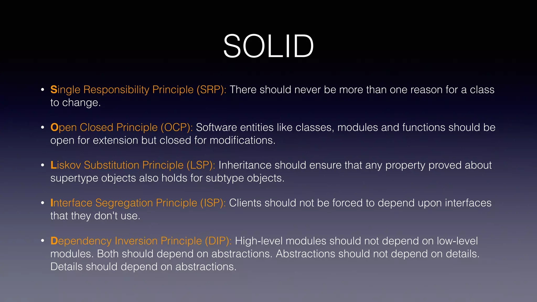 SOLID
• Single Responsibility Principle (SRP): There should never be more than one reason for a class
to change.
• Open Closed Principle (OCP): Software entities like classes, modules and functions should be
open for extension but closed for modiﬁcations.
• Liskov Substitution Principle (LSP): Inheritance should ensure that any property proved about
supertype objects also holds for subtype objects.
• Interface Segregation Principle (ISP): Clients should not be forced to depend upon interfaces
that they don't use.
• Dependency Inversion Principle (DIP): High-level modules should not depend on low-level
modules. Both should depend on abstractions. Abstractions should not depend on details.
Details should depend on abstractions.
 