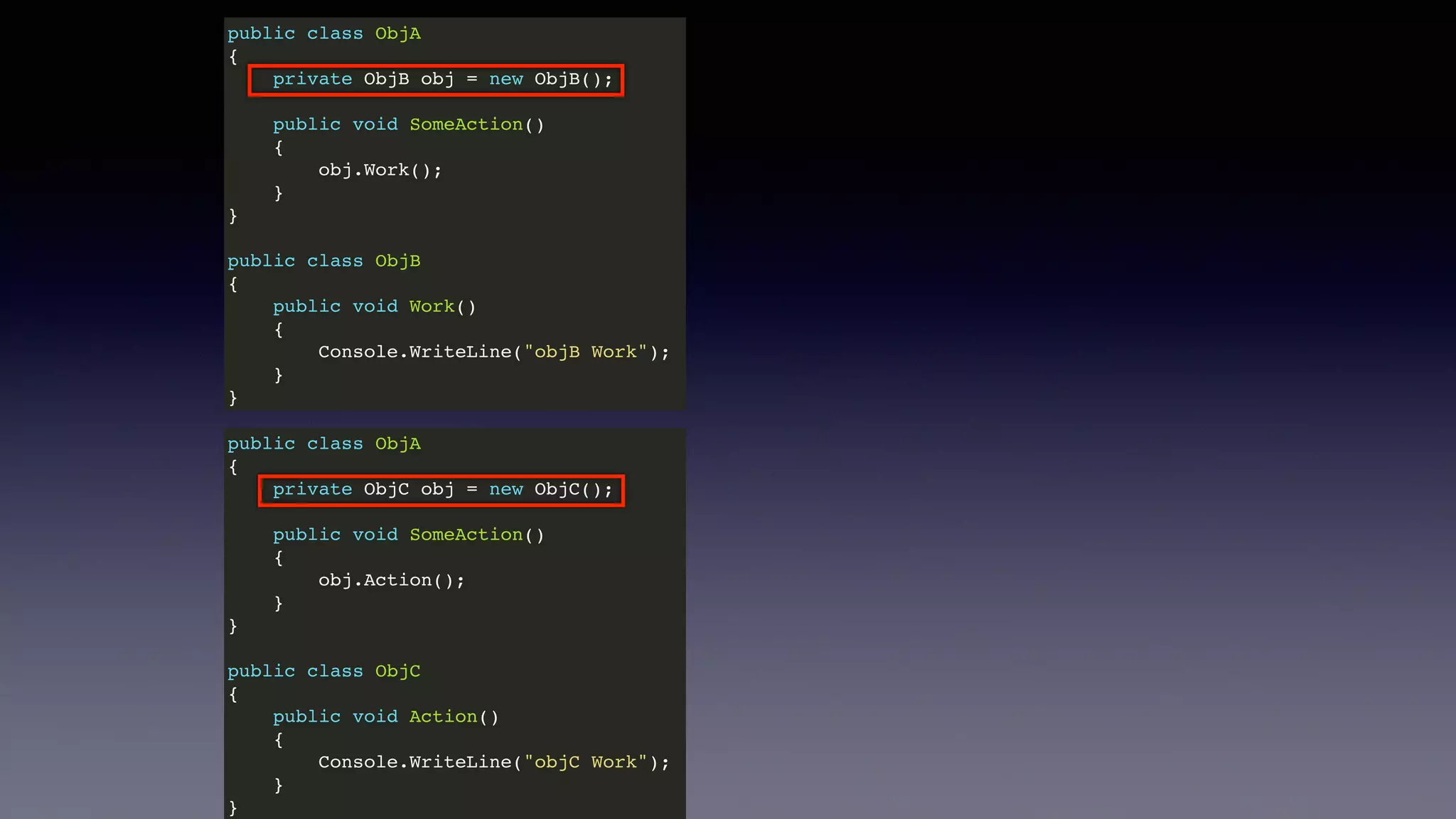 public class ObjA
{
private ObjB obj = new ObjB();
public void SomeAction()
{
obj.Work();
}
}
public class ObjB
{
public void Work()
{
Console.WriteLine("objB Work");
}
}
public class ObjA
{
private ObjC obj = new ObjC();
public void SomeAction()
{
obj.Action();
}
}
public class ObjC
{
public void Action()
{
Console.WriteLine("objC Work");
}
}
 