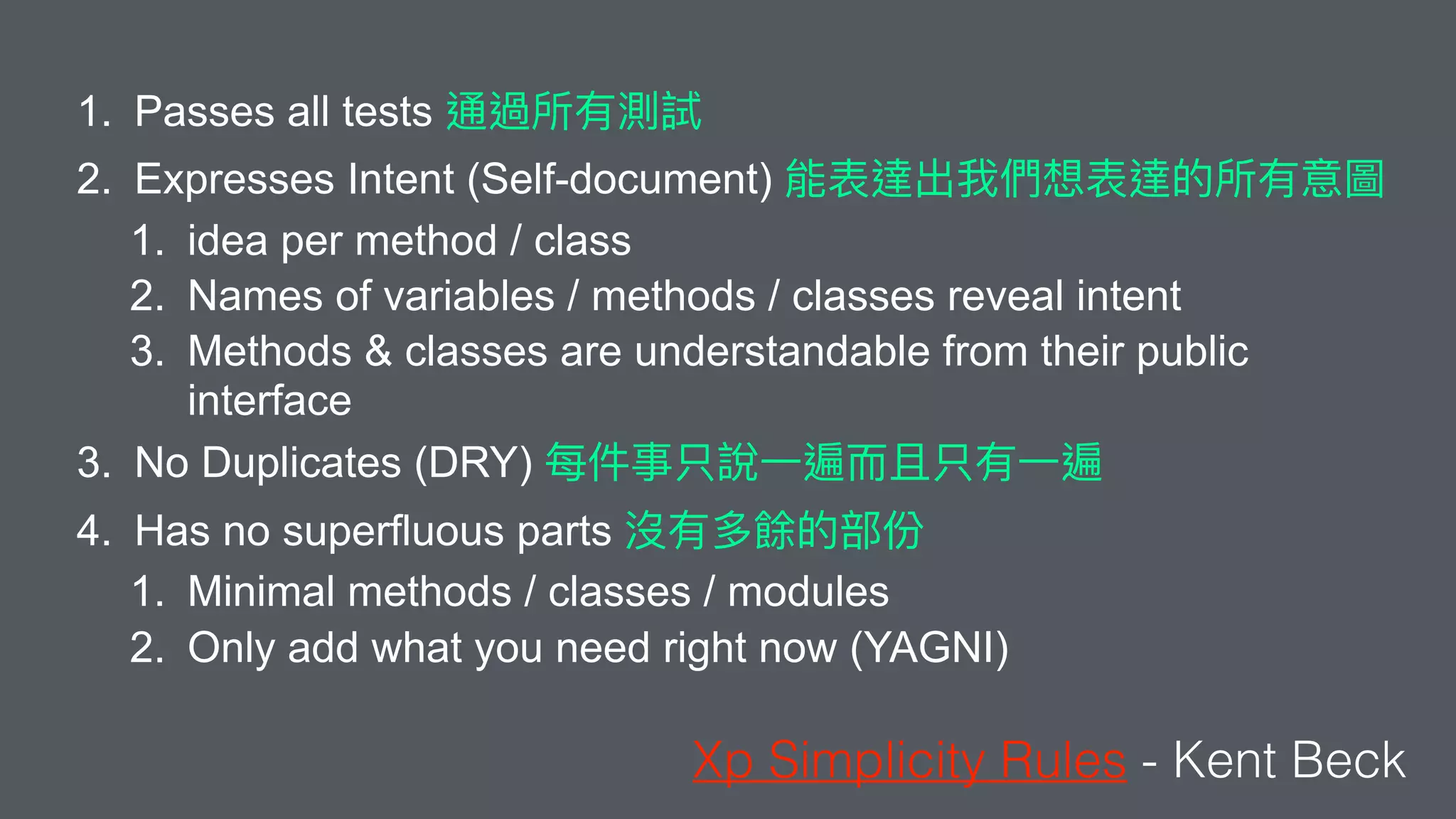 1. Passes all tests
2. Expresses Intent (Self-document)
1. idea per method / class
2. Names of variables / methods / classes reveal intent
3. Methods & classes are understandable from their public
interface
3. No Duplicates (DRY)
4. Has no superfluous parts
1. Minimal methods / classes / modules
2. Only add what you need right now (YAGNI)
Xp Simplicity Rules - Kent Beck
 