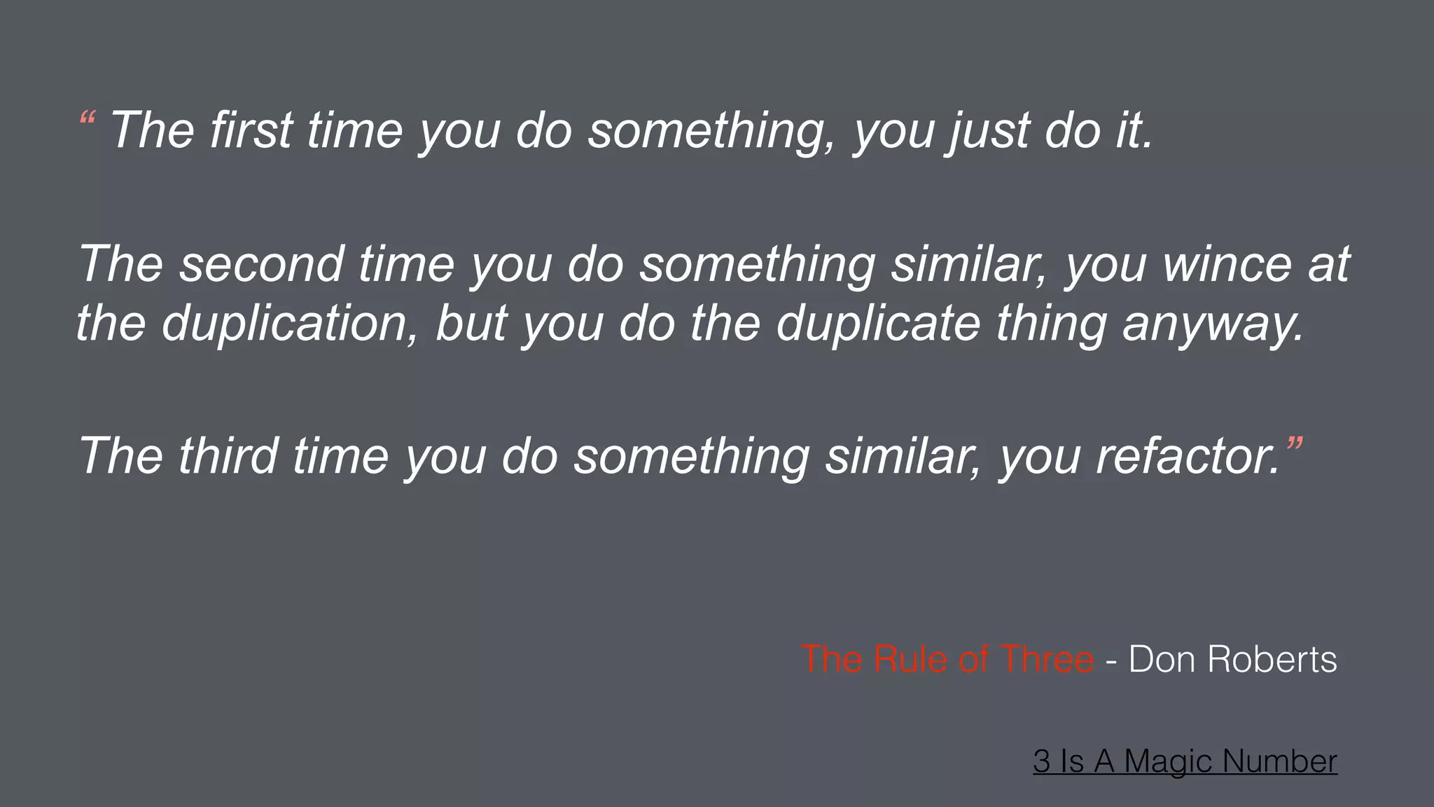 “ The first time you do something, you just do it.
The second time you do something similar, you wince at
the duplication, but you do the duplicate thing anyway.
The third time you do something similar, you refactor.”
The Rule of Three - Don Roberts
3 Is A Magic Number
 