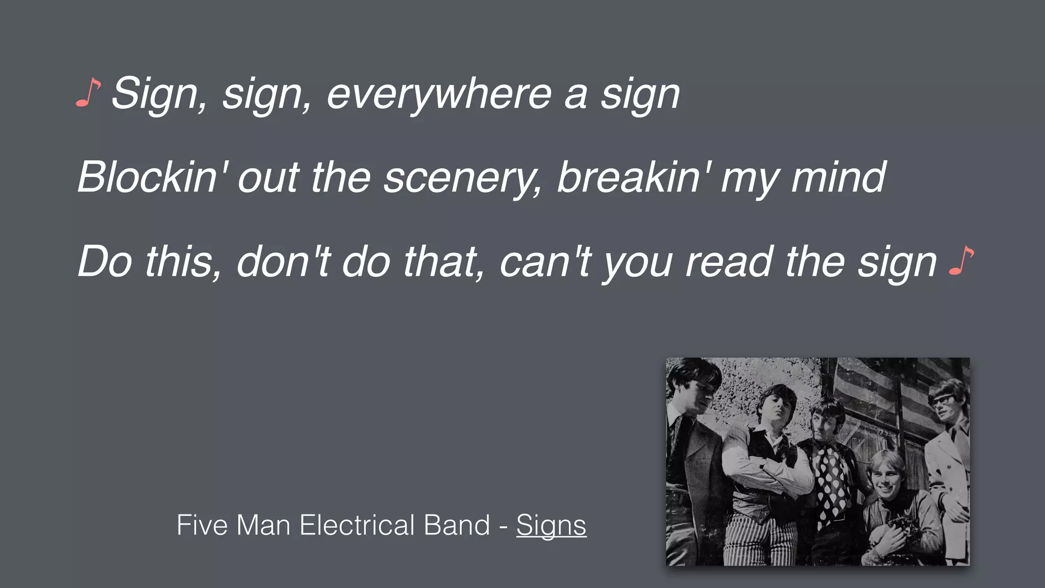 ♪ Sign, sign, everywhere a sign
Blockin' out the scenery, breakin' my mind
Do this, don't do that, can't you read the sign ♪
Five Man Electrical Band - Signs
 