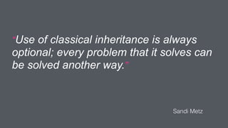 “Use of classical inheritance is always
optional; every problem that it solves can
be solved another way.”
Sandi Metz
 