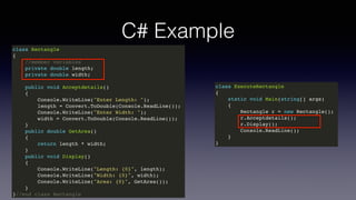 C# Example
class Rectangle
{
//member variables
private double length;
private double width;
public void Acceptdetails()
{
Console.WriteLine("Enter Length: ");
length = Convert.ToDouble(Console.ReadLine());
Console.WriteLine("Enter Width: ");
width = Convert.ToDouble(Console.ReadLine());
}
public double GetArea()
{
return length * width;
}
public void Display()
{
Console.WriteLine("Length: {0}", length);
Console.WriteLine("Width: {0}", width);
Console.WriteLine("Area: {0}", GetArea());
}
}//end class Rectangle
class ExecuteRectangle
{
static void Main(string[] args)
{
Rectangle r = new Rectangle();
r.Acceptdetails();
r.Display();
Console.ReadLine();
}
}
 