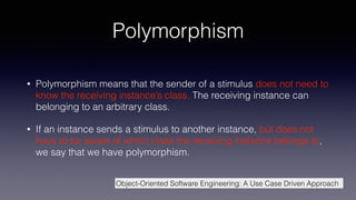 Polymorphism
• Polymorphism means that the sender of a stimulus does not need to
know the receiving instance’s class. The receiving instance can
belonging to an arbitrary class.
• If an instance sends a stimulus to another instance, but does not
have to be aware of which class the receiving instance belongs to,
we say that we have polymorphism.
Object-Oriented Software Engineering: A Use Case Driven Approach
 