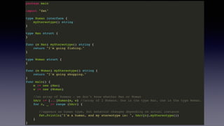package main
import "fmt"
type Human interface {
myStereotype() string
}
type Man struct {
}
func (m Man) myStereotype() string {
return "I'm going fishing."
}
type Woman struct {
}
func (m Woman) myStereotype() string {
return "I'm going shopping."
}
func main() {
m := new (Man)
w := new (Woman)
//an array of Humans - we don't know whether Man or Woman
hArr := [...]Human{m, w} //array of 2 Humans. One is the type Man, one is the type Woman.
for n, _ := range (hArr) {
//appears as human type, but behavior changes depending on actual instance
fmt.Println("I'm a human, and my stereotype is: ", hArr[n].myStereotype())
}
}
 