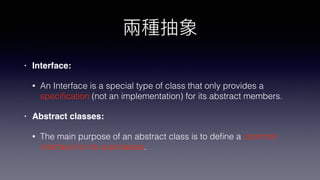 • Interface:
• An Interface is a special type of class that only provides a
speciﬁcation (not an implementation) for its abstract members.
• Abstract classes:
• The main purpose of an abstract class is to deﬁne a common
interface for its subclasses.
 