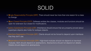 SOLID
• Single Responsibility Principle (SRP): There should never be more than one reason for a class
to change.
• Open Closed Principle (OCP): Software entities like classes, modules and functions should be
open for extension but closed for modiﬁcations.
• Liskov Substitution Principle (LSP): Inheritance should ensure that any property proved about
supertype objects also holds for subtype objects.
• Interface Segregation Principle (ISP): Clients should not be forced to depend upon interfaces
that they don't use.
• Dependency Inversion Principle (DIP): High-level modules should not depend on low-level
modules. Both should depend on abstractions. Abstractions should not depend on details.
Details should depend on abstractions.
 