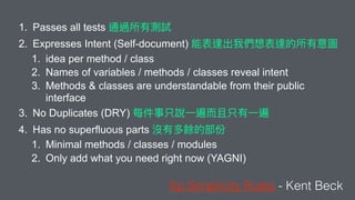 1. Passes all tests
2. Expresses Intent (Self-document)
1. idea per method / class
2. Names of variables / methods / classes reveal intent
3. Methods & classes are understandable from their public
interface
3. No Duplicates (DRY)
4. Has no superfluous parts
1. Minimal methods / classes / modules
2. Only add what you need right now (YAGNI)
Xp Simplicity Rules - Kent Beck
 