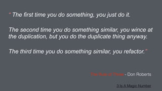 “ The first time you do something, you just do it.
The second time you do something similar, you wince at
the duplication, but you do the duplicate thing anyway.
The third time you do something similar, you refactor.”
The Rule of Three - Don Roberts
3 Is A Magic Number
 