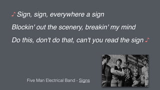♪ Sign, sign, everywhere a sign
Blockin' out the scenery, breakin' my mind
Do this, don't do that, can't you read the sign ♪
Five Man Electrical Band - Signs
 