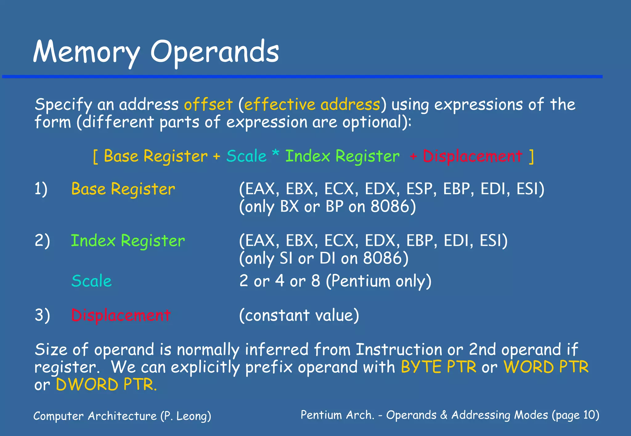 Memory Operands
Specify an address offset (effective address) using expressions of the
form (different parts of expression are optional):

          [ Base Register + Scale * Index Register + Displacement ]

1)    Base Register                (EAX, EBX, ECX, EDX, ESP, EBP, EDI, ESI)
                                   (only BX or BP on 8086)

2)    Index Register               (EAX, EBX, ECX, EDX, EBP, EDI, ESI)
                                   (only SI or DI on 8086)
      Scale                        2 or 4 or 8 (Pentium only)

3)    Displacement                 (constant value)

Size of operand is normally inferred from Instruction or 2nd operand if
register. We can explicitly prefix operand with BYTE PTR or WORD PTR
or DWORD PTR.
Computer Architecture (P. Leong)           Pentium Arch. - Operands & Addressing Modes (page 10)
 