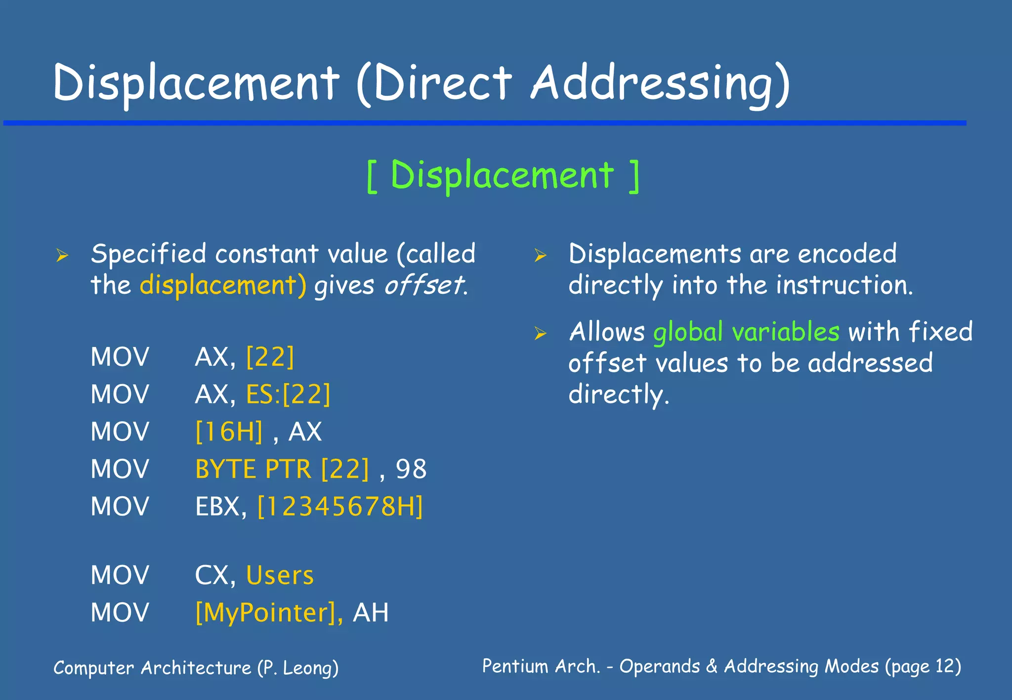 Displacement (Direct Addressing)
                                   [ Displacement ]

    Specified constant value (called              Displacements are encoded
    the displacement) gives offset.               directly into the instruction.
                                                  Allows global variables with fixed
    MOV        AX, [22]                           offset values to be addressed
    MOV        AX, ES:[22]                        directly.
    MOV        [16H] , AX
    MOV        BYTE PTR [22] , 98
    MOV        EBX, [12345678H]

    MOV        CX, Users
    MOV        [MyPointer], AH

Computer Architecture (P. Leong)         Pentium Arch. - Operands & Addressing Modes (page 12)
 
