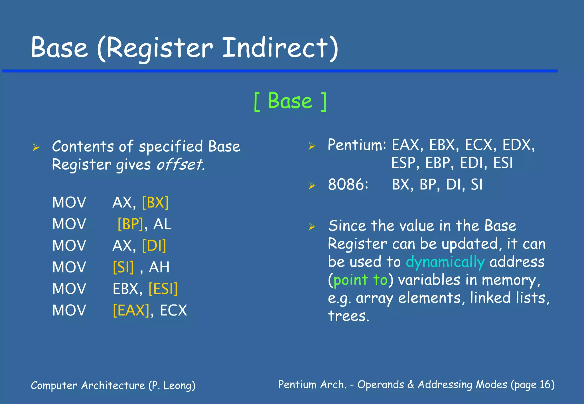 Base (Register Indirect)
                                   [ Base ]

    Contents of specified Base                Pentium: EAX, EBX, ECX, EDX,
    Register gives offset.                             ESP, EBP, EDI, ESI
                                              8086:    BX, BP, DI, SI
    MOV        AX, [BX]
    MOV         [BP], AL                      Since the value in the Base
    MOV        AX, [DI]                       Register can be updated, it can
    MOV        [SI] , AH                      be used to dynamically address
                                              (point to) variables in memory,
    MOV        EBX, [ESI]
                                              e.g. array elements, linked lists,
    MOV        [EAX], ECX                     trees.



Computer Architecture (P. Leong)     Pentium Arch. - Operands & Addressing Modes (page 16)
 