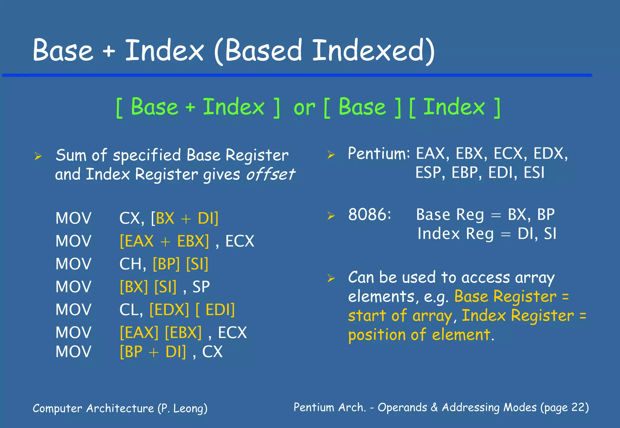 Base + Index (Based Indexed)
               [ Base + Index ] or [ Base ] [ Index ]

    Sum of specified Base Register             Pentium: EAX, EBX, ECX, EDX,
    and Index Register gives offset                     ESP, EBP, EDI, ESI

    MOV        CX, [BX + DI]                   8086:       Base Reg = BX, BP
    MOV        [EAX + EBX] , ECX                           Index Reg = DI, SI
    MOV        CH, [BP] [SI]
                                               Can be used to access array
    MOV        [BX] [SI] , SP
                                               elements, e.g. Base Register =
    MOV        CL, [EDX] [ EDI]                start of array, Index Register =
    MOV        [EAX] [EBX] , ECX               position of element.
    MOV        [BP + DI] , CX


Computer Architecture (P. Leong)      Pentium Arch. - Operands & Addressing Modes (page 22)
 