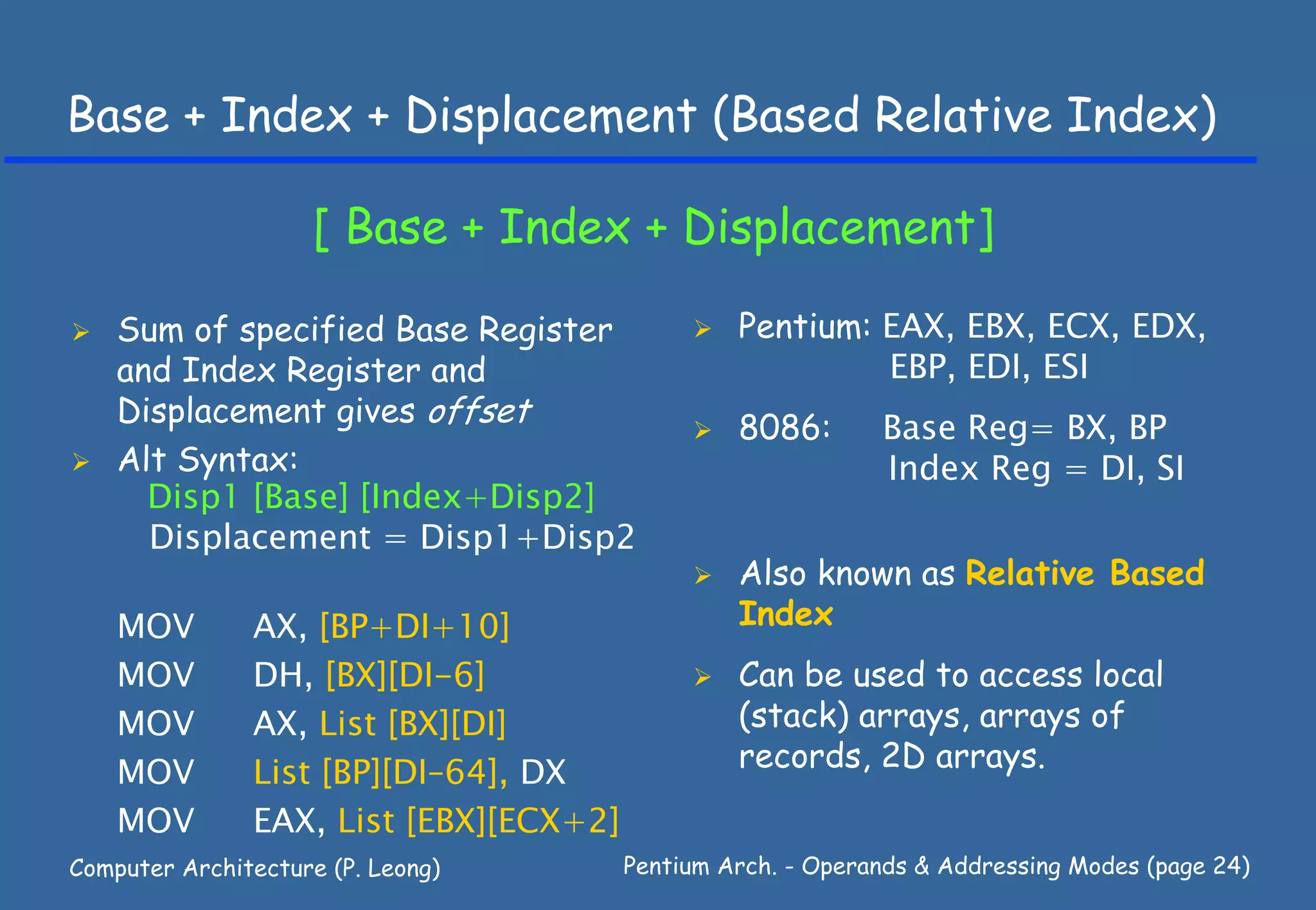 Base + Index + Displacement (Based Relative Index)

                    [ Base + Index + Displacement]

    Sum of specified Base Register               Pentium: EAX, EBX, ECX, EDX,
    and Index Register and                                EBP, EDI, ESI
    Displacement gives offset
                                                 8086:       Base Reg= BX, BP
    Alt Syntax:                                              Index Reg = DI, SI
      Disp1 [Base] [Index+Disp2]
      Displacement = Disp1+Disp2
                                                 Also known as Relative Based
    MOV        AX, [BP+DI+10]                    Index
    MOV        DH, [BX][DI-6]                    Can be used to access local
    MOV        AX, List [BX][DI]                 (stack) arrays, arrays of
    MOV        List [BP][DI–64], DX              records, 2D arrays.
    MOV        EAX, List [EBX][ECX+2]
Computer Architecture (P. Leong)        Pentium Arch. - Operands & Addressing Modes (page 24)
 
