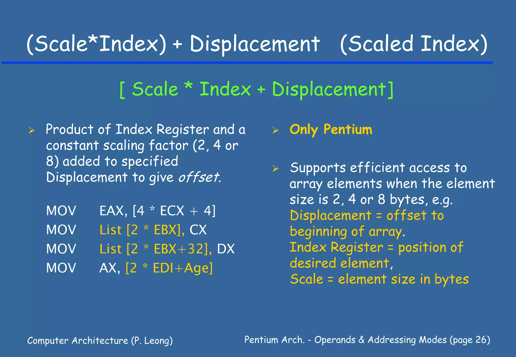 (Scale*Index) + Displacement (Scaled Index)

                    [ Scale * Index + Displacement]

    Product of Index Register and a             Only Pentium
    constant scaling factor (2, 4 or
    8) added to specified                       Supports efficient access to
    Displacement to give offset.                array elements when the element
                                                size is 2, 4 or 8 bytes, e.g.
    MOV        EAX, [4 * ECX + 4]               Displacement = offset to
    MOV        List [2 * EBX], CX               beginning of array.
    MOV        List [2 * EBX+32], DX            Index Register = position of
    MOV        AX, [2 * EDI+Age]                desired element,
                                                Scale = element size in bytes



Computer Architecture (P. Leong)       Pentium Arch. - Operands & Addressing Modes (page 26)
 