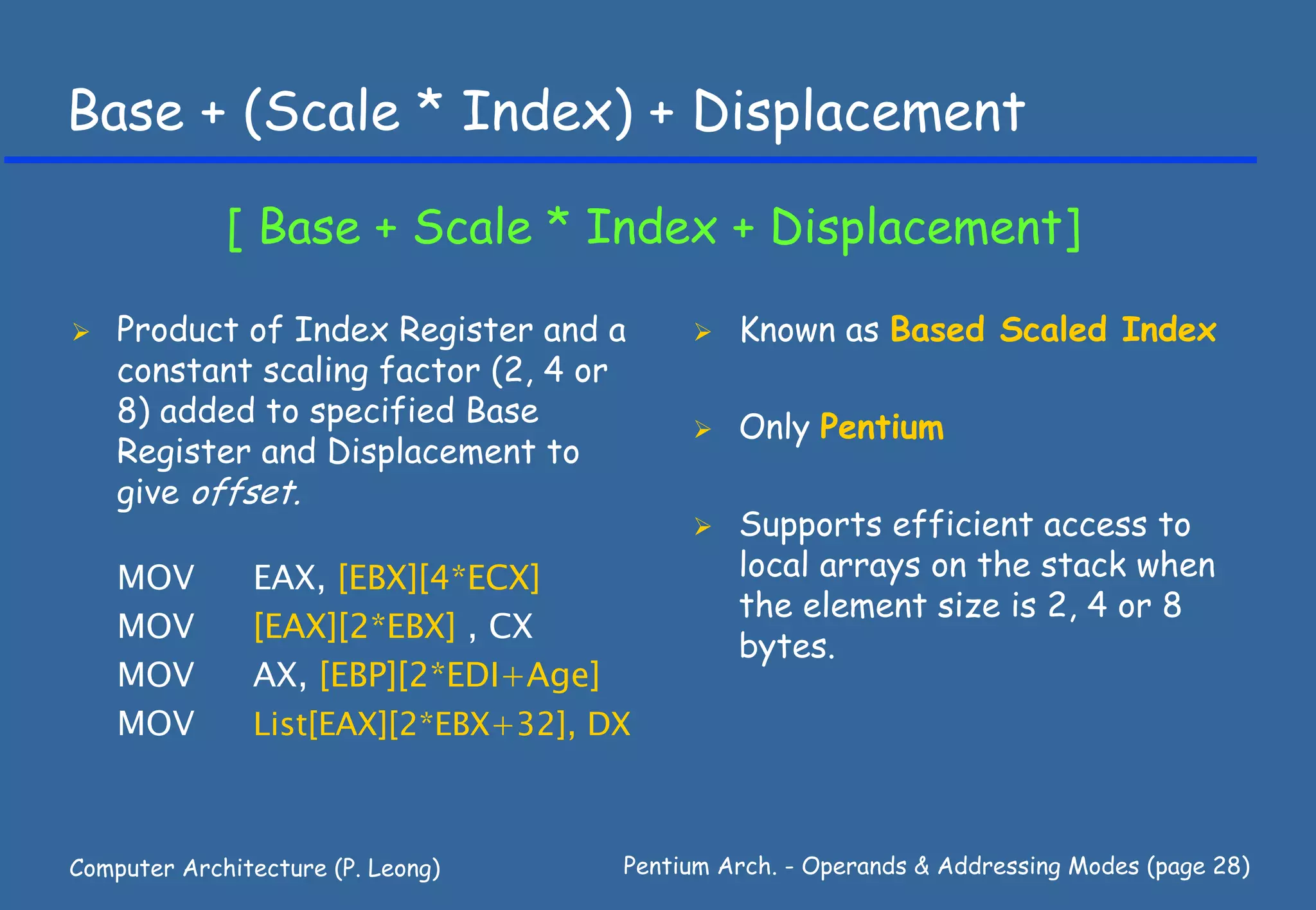 Base + (Scale * Index) + Displacement

             [ Base + Scale * Index + Displacement]

    Product of Index Register and a           Known as Based Scaled Index
    constant scaling factor (2, 4 or
    8) added to specified Base                Only Pentium
    Register and Displacement to
    give offset.
                                              Supports efficient access to
    MOV        EAX, [EBX][4*ECX]              local arrays on the stack when
                                              the element size is 2, 4 or 8
    MOV        [EAX][2*EBX] , CX
                                              bytes.
    MOV        AX, [EBP][2*EDI+Age]
    MOV        List[EAX][2*EBX+32], DX



Computer Architecture (P. Leong)     Pentium Arch. - Operands & Addressing Modes (page 28)
 
