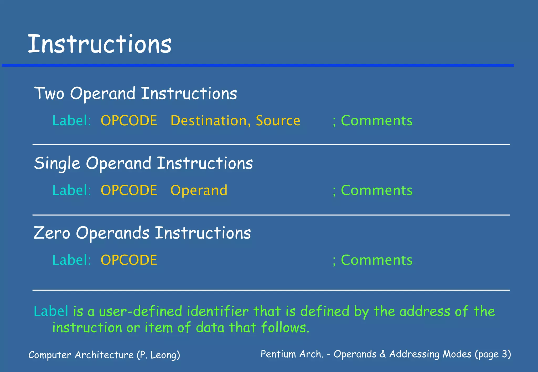 Instructions
 Two Operand Instructions
    Label: OPCODE Destination, Source             ; Comments


 Single Operand Instructions
    Label: OPCODE Operand                         ; Comments


 Zero Operands Instructions
    Label: OPCODE                                 ; Comments


 Label is a user-defined identifier that is defined by the address of the
   instruction or item of data that follows.
Computer Architecture (P. Leong)    Pentium Arch. - Operands & Addressing Modes (page 3)
 