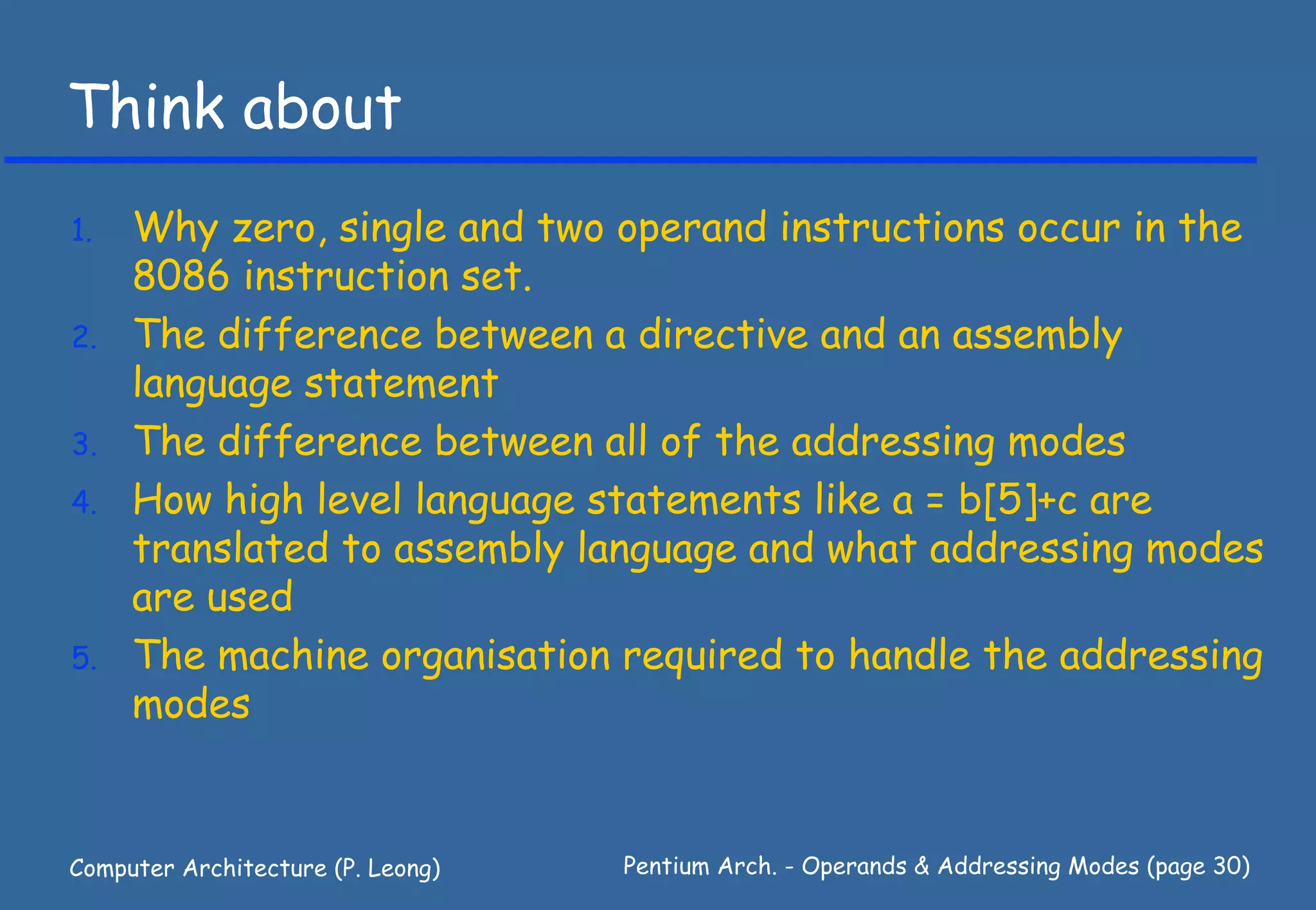 Think about
1.   Why zero, single and two operand instructions occur in the
     8086 instruction set.
2.   The difference between a directive and an assembly
     language statement
3.   The difference between all of the addressing modes
4.   How high level language statements like a = b[5]+c are
     translated to assembly language and what addressing modes
     are used
5.   The machine organisation required to handle the addressing
     modes


Computer Architecture (P. Leong)   Pentium Arch. - Operands & Addressing Modes (page 30)
 