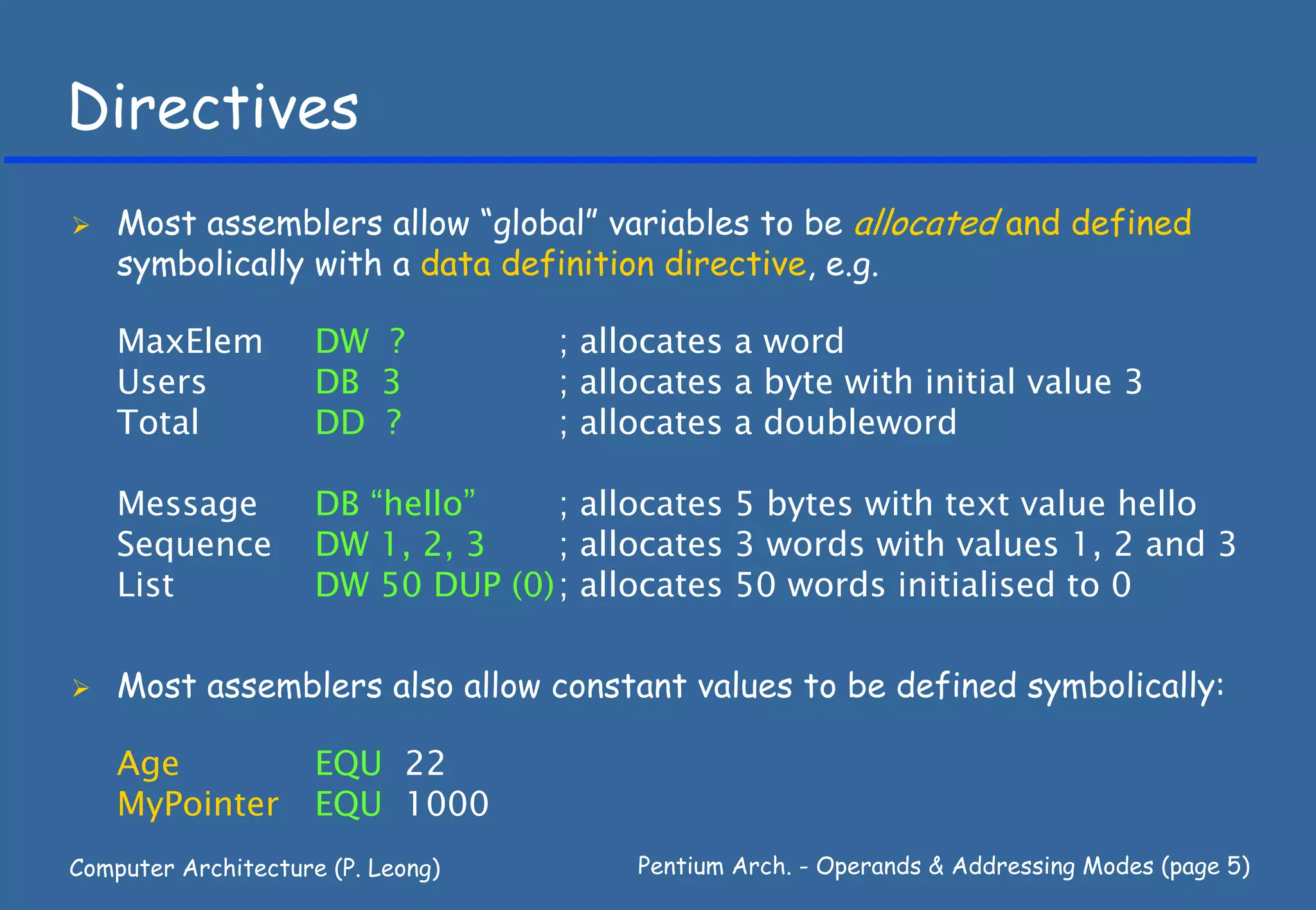 Directives
    Most assemblers allow “global” variables to be allocated and defined
    symbolically with a data definition directive, e.g.

    MaxElem          DW ?          ; allocates a word
    Users            DB 3          ; allocates a byte with initial value 3
    Total            DD ?          ; allocates a doubleword

    Message          DB “hello”    ; allocates 5 bytes with text value hello
    Sequence         DW 1, 2, 3    ; allocates 3 words with values 1, 2 and 3
    List             DW 50 DUP (0) ; allocates 50 words initialised to 0

    Most assemblers also allow constant values to be defined symbolically:

    Age              EQU 22
    MyPointer        EQU 1000
Computer Architecture (P. Leong)        Pentium Arch. - Operands & Addressing Modes (page 5)
 