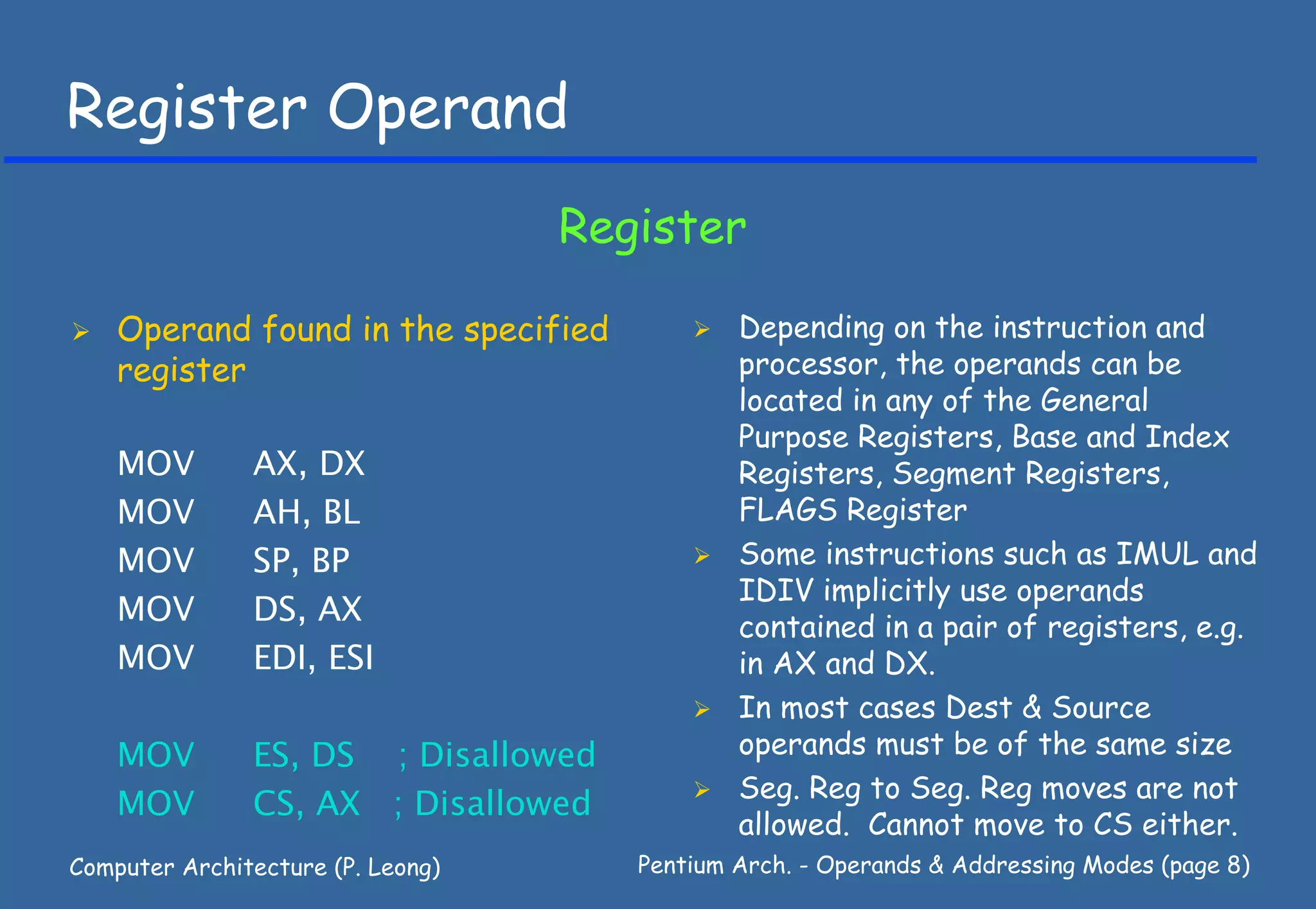 Register Operand
                                   Register

    Operand found in the specified            Depending on the instruction and
    register                                  processor, the operands can be
                                              located in any of the General
                                              Purpose Registers, Base and Index
    MOV        AX, DX                         Registers, Segment Registers,
    MOV        AH, BL                         FLAGS Register
    MOV        SP, BP                         Some instructions such as IMUL and
                                              IDIV implicitly use operands
    MOV        DS, AX                         contained in a pair of registers, e.g.
    MOV        EDI, ESI                       in AX and DX.
                                              In most cases Dest & Source
    MOV        ES, DS ; Disallowed            operands must be of the same size
                                              Seg. Reg to Seg. Reg moves are not
    MOV        CS, AX ; Disallowed
                                              allowed. Cannot move to CS either.
Computer Architecture (P. Leong)      Pentium Arch. - Operands & Addressing Modes (page 8)
 
