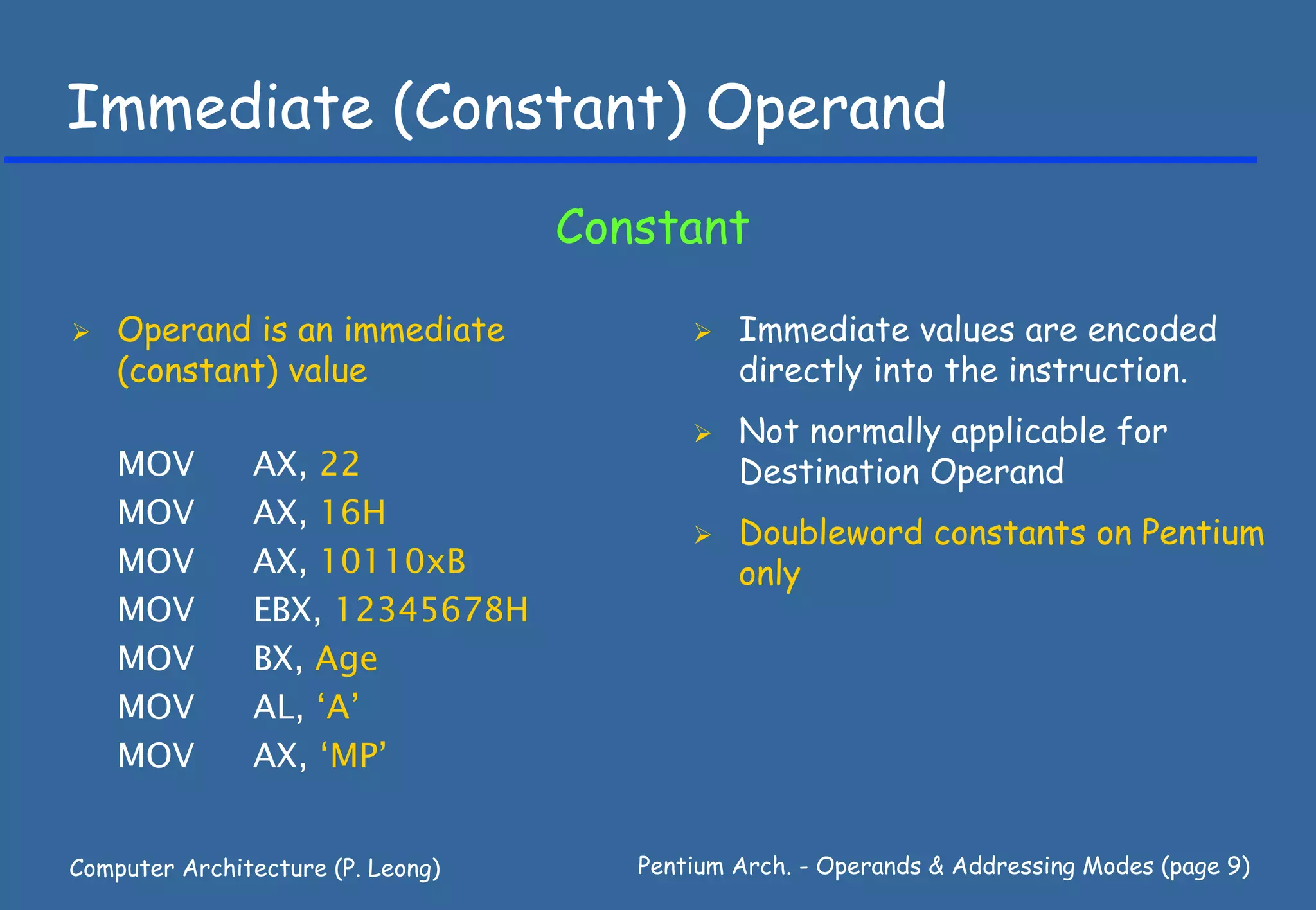 Immediate (Constant) Operand
                                   Constant

    Operand is an immediate                   Immediate values are encoded
    (constant) value                          directly into the instruction.
                                              Not normally applicable for
    MOV        AX, 22                         Destination Operand
    MOV        AX, 16H
                                              Doubleword constants on Pentium
    MOV        AX, 10110xB                    only
    MOV        EBX, 12345678H
    MOV        BX, Age
    MOV        AL, ‘A’
    MOV        AX, ‘MP’


Computer Architecture (P. Leong)      Pentium Arch. - Operands & Addressing Modes (page 9)
 