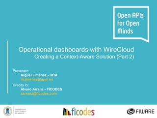 Operational dashboards with WireCloud
Creating a Context-Aware Solution (Part 2)
Presenter:
Miguel Jiménez - UPM
m.jimenez@upm.es
Credits to:
Álvaro Arranz - FICODES
aarranz@ficodes.com
 