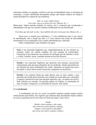 autonomia sintática; no segundo, verifica-se um laço de dependência entre os elementos da
construção: a oração subordinada desempenha sempre uma função sintática em relação à
oração principal (ou a algum de seus membros).
Vim,/ vi,/ venci. (Júlio César)
Você sabe / que eu só penso em você. (Djavan, Se...)
Observação: Alguns períodos poderão ser mistos, isto é, compostos por coordenação e
subordinação, sem que isso acarrete nenhuma modificação em sua classificação.
Você disse que não sabe se não, / mas também não tem certeza que sim. (Djavan, Se...)
Nesse caso, as orações que constituem o 1º verso estabelecem entre si um vínculo
de subordinação, mas a oração que abre o 2º verso enuncia uma noção de adversidade,
estruturando-se em coordenação com a oração subordinada que a antecede.
Então, recapitulando o que estudamos até agora:
Oração é um enunciado lingüístico que apresenta uma estrutura caracterizada
sintaticamente pela presença obrigatória de um predicado, função preenchida por
um elemento da classe morfológica dos verbos. Apresenta, na maioria dos casos,
um sujeito e vários outros termos (essenciais, integrantes ou acessórios).
2. A coordenação
A coordenação, por sua vez, ocorre no período composto quando surgem orações
sintaticamente equivalentes. Isso significa que nenhuma delas desempenha função sintática
em outra ou apresenta um de seus temos na forma de oração. Veja o texto:
Tarefa
Morder o furto amargo e não cuspir
mas avisar aos outros quanto é amargo,
cumprir o trato injusto e não falhar
mas avisar aos outros o quanto é injusto,
Frase é um enunciado lingüístico que, independentemente de sua estrutura ou
extensão, traduz um sentido completo em uma situação de comunicação.
Caracteriza-se por apresentar um contorno de entonação que lhe delimita o início
e o final. Constitui, assim, a unidade mínima no nível do discurso.
Período é um conjunto frasal que pode abarcar uma ou mais orações, e que
apresenta um sentido geral autônomo com relação aos enunciados que o precedem
e seguem. Caracteriza-se por uma entoação específica, que, ao marcar seu início e
final, delimita sua extensão. Os períodos podem ser simples, se constituídos de
uma só oração e compostos, se constituídos de mais de uma oração.
 