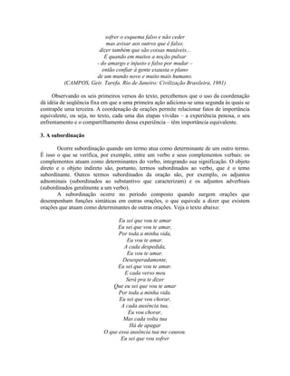 sofrer o esquema falso e não ceder
mas avisar aos outros que é falso;
dizer também que são coisas mutáveis...
E quando em muitos a noção pulsar
- do amargo e injusto e falso por mudar –
então confiar à gente exausta o plano
de um mundo novo e muito mais humano.
(CAMPOS, Geir. Tarefa. Rio de Janeiro: Civilização Brasileira, 1981)
Observando os seis primeiros versos do texto, percebemos que o uso da coordenação
dá idéia de seqüência fixa em que a uma primeira ação adiciona-se uma segunda às quais se
contrapõe uma terceira. A coordenação de orações permite relacionar fatos de importância
equivalente, ou seja, no texto, cada uma das etapas vividas – a experiência penosa, o seu
enfrentamento e o compartilhamento dessa experiência – têm importância equivalente.
3. A subordinação
Ocorre subordinação quando um termo atua como determinante de um outro termo.
É isso o que se verifica, por exemplo, entre um verbo e seus complementos verbais: os
complementos atuam como determinantes do verbo, integrando sua significação. O objeto
direto e o objeto indireto são, portanto, termos subordinados ao verbo, que é o temo
subordinante. Outros termos subordinados da oração são, por exemplo, os adjuntos
adnominais (subordinados ao substantivo que caracterizam) e os adjuntos adverbiais
(subordinados geralmente a um verbo).
A subordinação ocorre no período composto quando surgem orações que
desempenham funções sintáticas em outras orações, o que equivale a dizer que existem
orações que atuam como determinantes de outras orações. Veja o texto abaixo:
Eu sei que vou te amar
Eu sei que vou te amar,
Por toda a minha vida,
Eu vou te amar.
A cada despedida,
Eu vou te amar.
Desesperadamente,
Eu sei que vou te amar.
E cada verso meu
Será pra te dizer
Que eu sei que vou te amar
Por toda a minha vida.
Eu sei que vou chorar,
A cada ausência tua,
Eu vou chorar,
Mas cada volta tua
Há de apagar
O que essa ausência tua me causou.
Eu sei que vou sofrer
 