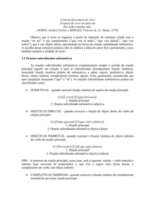 A eterna desventura de viver
À espera de viver ao lado teu
Por toda a minha vida.
(JOBIM, Antônio Carlos e MORAES, Vinícius de. In: Muito, 1978)
Observe que o texto se organiza a partir da repetição da estrutura criada com a
oração “eu sei” e seu complemento (“que vou te amar”, “que vou chorar”, “que vou
sofrer”), que é um objeto direto, apresentado na forma de oração subordinada substantiva.
A escolha dessa estrutura sintática não só enfatiza a idéia do amor fiel e permanente, como
também mantém a unidade do texto.
3.1 Orações subordinadas substantivas
As orações subordinadas substantivas complementam sempre o sentido da oração
principal (aquela em relação à qual as subordinadas desempenham função sintética),
exercendo função sintática própria de substantivo, a saber: sujeito, predicativo, objeto
direto, objeto indireto, complemento nominal, aposto. Vêm, geralmente, introduzidas por
uma conjunção integrante (“que” e “se”). As orações subordinadas substantivas podem ser
classificadas como:
 SUBJETIVAS – quando exercem função sintática de sujeito da oração principal.
(1) [É certo] (2) [que fracassei].
1. Oração principal
2. Oração subordinada substantiva subjetiva
 OBJETIVAS DIRETAS – quando exercem a função de objeto direto do verbo da
oração principal.
(1) [Todos querem] (2) [que você colabore].
1. Oração principal
2. Oração subordinada substantiva objetiva direta
 OBJETIVAS INDIRETAS - quando exercem a função sintática de objeto indireto
do verbo da oração principal.
(1) [Necessito] (2) [de que sejas franco].
1. Oração principal
2. Oração subordinada substantiva objetiva indireta
OBS.: A estrutura da oração principal, nesse caso, será a seguinte: sujeito + verbo transitivo
indireto (que necessita de preposição): o que virá a seguir será, dessa forma, o
complemento do verbo, um objeto indireto.
 COMPLETIVAS NOMINAIS - quando exercem a função sintática de complemento
nominal de um nome oração principal.
 