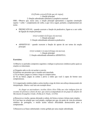 (1) [Tenho certeza] (2) [de que ele viajou].
1. Oração principal
2. Oração subordinada substantiva completiva nominal
OBS.: Observe que, nesse caso, a oração principal apresentará a seguinte construção
sujeito + verbo + complemento do verbo, o que virá a seguir, portanto, complementará um
nome.
 PREDICATIVAS - quando exercem a função de predicativo, ligam-se a um verbo
de ligação da oração principal.
(1) [A verdade é] (2) [que ela morreu].
1. Oração principal
2. Oração subordinada substantiva predicativa
 APOSITIVAS - quando exercem a função de aposto de um termo da oração
principal.
(1) [A verdade é só uma:] (2) [que ela morreu].
1. Oração principal
2. Oração subordinada substantiva APOSITIVA
Exercícios:
1) Observe os períodos compostos seguintes e indique os processos sintáticos pelos quais as
orações se relacionam:
a) Ninguém sabe se ela vai aceitar o convite.
b) Informe aos presentes que a reunião será cancelada.
c) Vá ao banco, pague as contas e traga os comprovantes.
d) Vá ao banco, pague as contas e prove a todos que você é capaz de honrar seus
compromissos.
2) A organização sintática dada a certos trechos exige do leitor um esforço desnecessário de
interpretação. Abaixo você tem um exemplo disso:
Ao chegar ao ancoradouro, recebeu Alzira Alves Filha um colar indígena feito de
escamas de pirarucu e frutos do mar, que estava acompanhada de um grupo de adeptos do
Movimento Evangélico Unido. (Folha de S. Paulo, 12/2/92)
a) Reescreva o trecho, apenas alterando a ordem, de forma a tornar a leitura mais simples.
b) Com base na solução que você propôs, explique por que, do ponto de vista da estrutura
sintática do português, o trecho acima oferece dificuldade desnecessária para a
compreensão.
3) Reescreva as frases substituindo o termo grifado por uma oração subordinada.
 