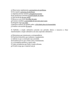 a) Observamos rapidamente a permanência do problema.
b) Era urgente a presença do professor.
c) Algumas pessoas temiam a chegada do inverno.
d) Os professores insistiam na participação do aluno.
e) Não há dúvida da sua vitória.
f) Mexeu-se com receio do olhar dos pais.
g) Constava também a necessidade de um tutor para Laura.
h) Ninguém nega sua culpa.
i) Desejava realizar um grande sonho: a felicidade plena da humanidade.
j) Estamos convencidos de sua fé.
4) Sublinhe a oração substantiva presente nos períodos abaixo e reescreva a frase
transformando a oração substantiva em uma expressão substantiva:
a) Determinou que remetessem a correspondência.
b) O policial descobriu que roubaram o equipamento.
c) Admite-se que a construção seja concluída.
d) O analista previu que a bolsa cairia violentamente.
e) A recompensa pertence a quem sofre.
f) Todos reconhecem que Paulo é muito eficiente.
g) O chefe exige que o material saia já.
 