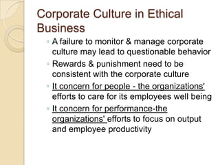 Corporate Culture in Ethical
Business
◦ A failure to monitor & manage corporate
culture may lead to questionable behavior
◦ Rewards & punishment need to be
consistent with the corporate culture
◦ It concern for people - the organizations'
efforts to care for its employees well being
◦ It concern for performance-the
organizations' efforts to focus on output
and employee productivity

 