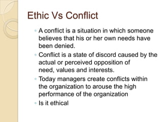 Ethic Vs Conflict
◦ A conflict is a situation in which someone
believes that his or her own needs have
been denied.
◦ Conflict is a state of discord caused by the
actual or perceived opposition of
need, values and interests.
◦ Today managers create conflicts within
the organization to arouse the high
performance of the organization
◦ Is it ethical

 