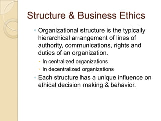 Structure & Business Ethics
◦ Organizational structure is the typically
hierarchical arrangement of lines of
authority, communications, rights and
duties of an organization.
 In centralized organizations
 In decentralized organizations

◦ Each structure has a unique influence on
ethical decision making & behavior.

 