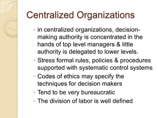 Centralized Organizations
◦ in centralized organizations, decisionmaking authority is concentrated in the
hands of top level managers & little
authority is delegated to lower levels.
◦ Stress formal rules, policies & procedures
supported with systematic control systems
◦ Codes of ethics may specify the
techniques for decision makers
◦ Tend to be very bureaucratic
◦ The division of labor is well defined

 