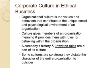 Corporate Culture in Ethical
Business
◦ Organizational culture is the values and
behaviors that contribute to the unique social
and psychological environment of an
organization
◦ Culture gives members of an organization
meaning & provides them with rules for
behaving within the organization
◦ A company's history & unwritten rules are a
part of its culture
◦ Some cultures are so strong they dictate the
character of the entire organization to
outsider

 