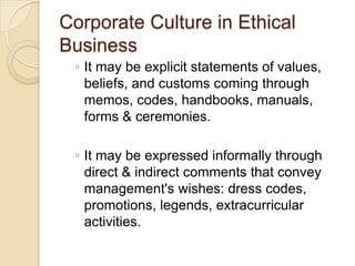 Corporate Culture in Ethical
Business
◦ It may be explicit statements of values,
beliefs, and customs coming through
memos, codes, handbooks, manuals,
forms & ceremonies.

◦ It may be expressed informally through
direct & indirect comments that convey
management's wishes: dress codes,
promotions, legends, extracurricular
activities.

 