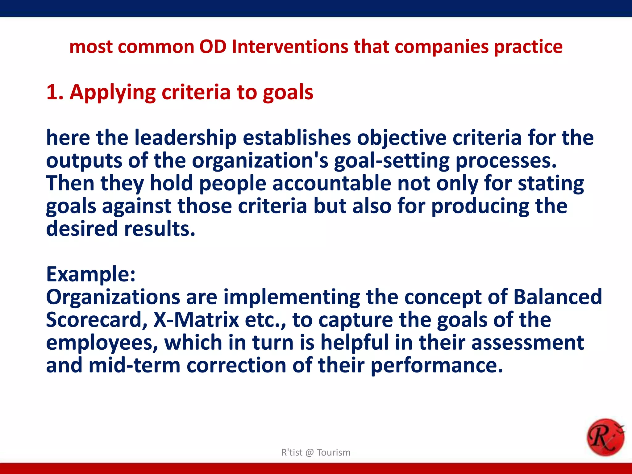 most common OD Interventions that companies practice

1. Applying criteria to goals
here the leadership establishes objective criteria for the
outputs of the organization's goal-setting processes.
Then they hold people accountable not only for stating
goals against those criteria but also for producing the
desired results.
Example:
Organizations are implementing the concept of Balanced
Scorecard, X-Matrix etc., to capture the goals of the
employees, which in turn is helpful in their assessment
and mid-term correction of their performance.


                         R'tist @ Tourism
 