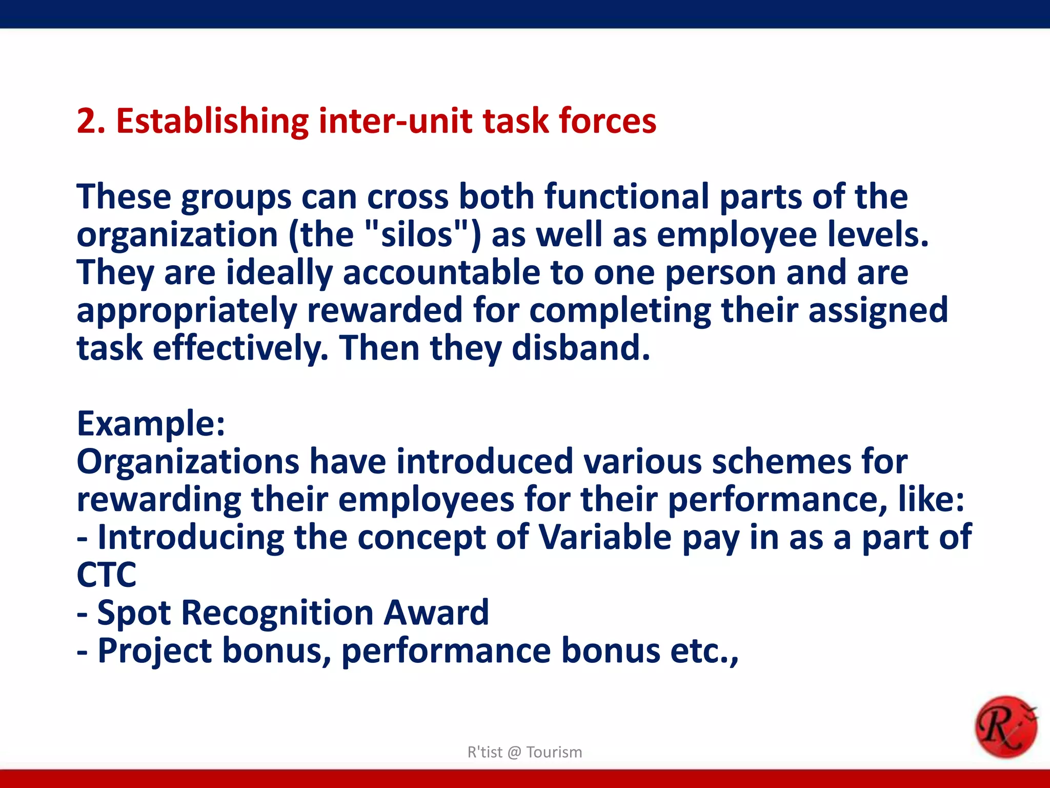 2. Establishing inter-unit task forces
These groups can cross both functional parts of the
organization (the "silos") as well as employee levels.
They are ideally accountable to one person and are
appropriately rewarded for completing their assigned
task effectively. Then they disband.
Example:
Organizations have introduced various schemes for
rewarding their employees for their performance, like:
- Introducing the concept of Variable pay in as a part of
CTC
- Spot Recognition Award
- Project bonus, performance bonus etc.,

                         R'tist @ Tourism
 