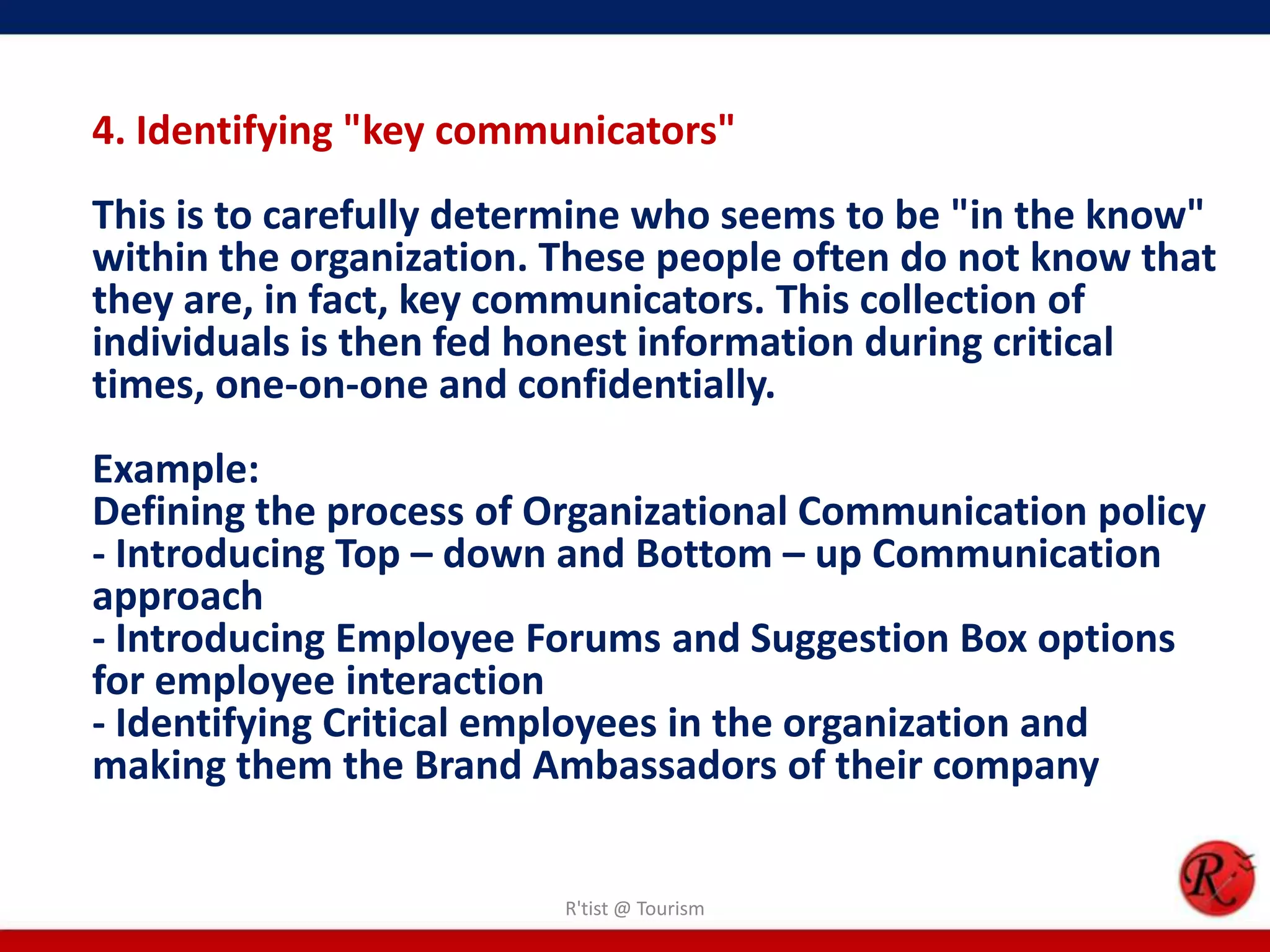 4. Identifying "key communicators"
This is to carefully determine who seems to be "in the know"
within the organization. These people often do not know that
they are, in fact, key communicators. This collection of
individuals is then fed honest information during critical
times, one-on-one and confidentially.
Example:
Defining the process of Organizational Communication policy
- Introducing Top – down and Bottom – up Communication
approach
- Introducing Employee Forums and Suggestion Box options
for employee interaction
- Identifying Critical employees in the organization and
making them the Brand Ambassadors of their company


                         R'tist @ Tourism
 