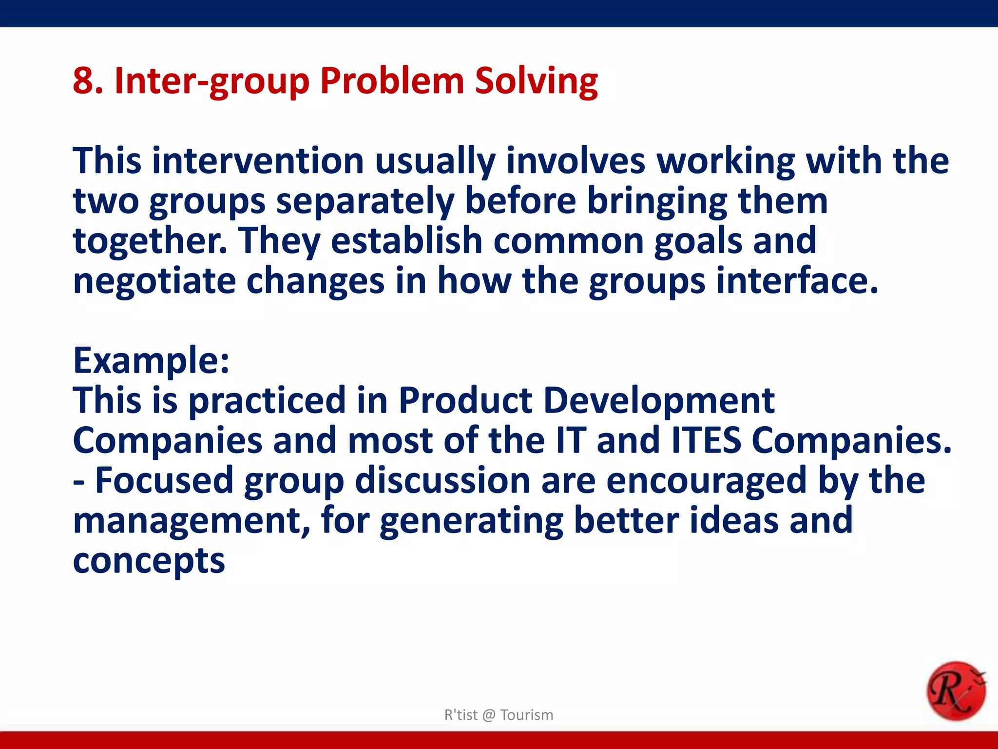 8. Inter-group Problem Solving
This intervention usually involves working with the
two groups separately before bringing them
together. They establish common goals and
negotiate changes in how the groups interface.
Example:
This is practiced in Product Development
Companies and most of the IT and ITES Companies.
- Focused group discussion are encouraged by the
management, for generating better ideas and
concepts


                     R'tist @ Tourism
 